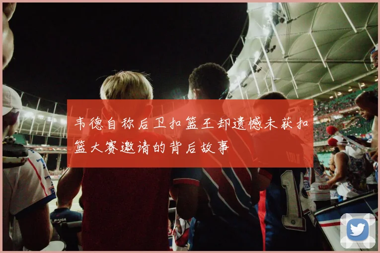 韦德自称后卫扣篮王却遗憾未获扣篮大赛邀请的背后故事