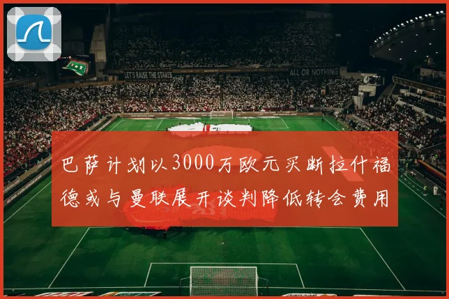 巴萨计划以3000万欧元买断拉什福德或与曼联展开谈判降低转会费用