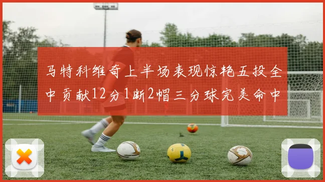 马特科维奇上半场表现惊艳五投全中贡献12分1断2帽三分球完美命中