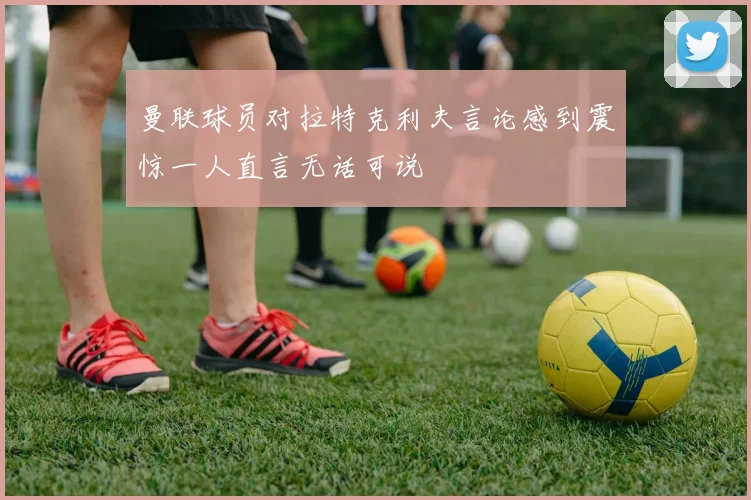 曼联球员对拉特克利夫言论感到震惊一人直言无话可说