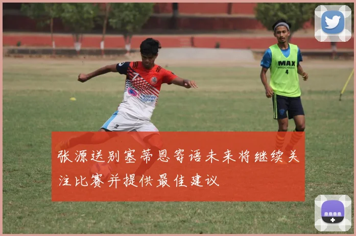 张源送别塞蒂恩寄语未来将继续关注比赛并提供最佳建议