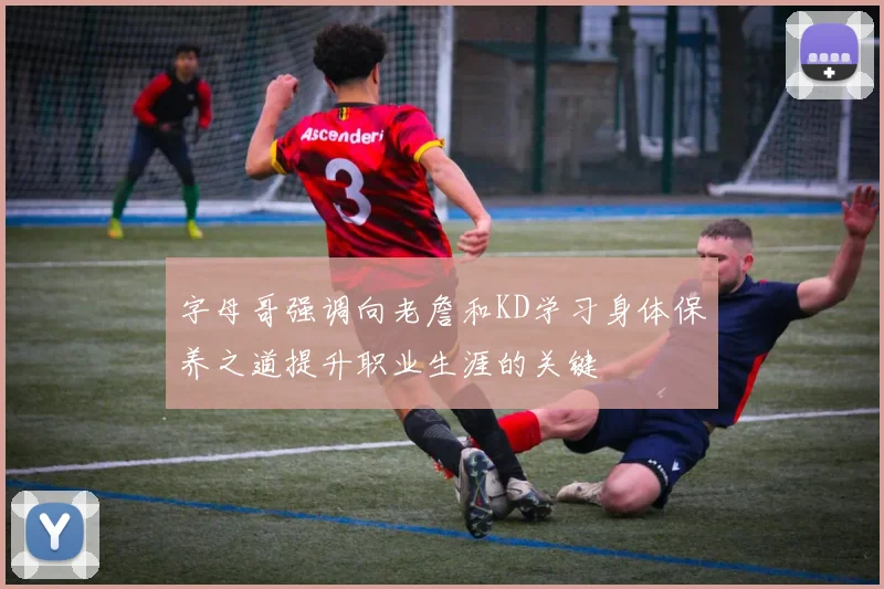 字母哥强调向老詹和KD学习身体保养之道提升职业生涯的关键