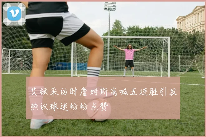 艾顿采访时詹姆斯高喊五连胜引发热议球迷纷纷点赞