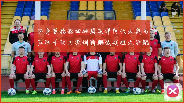 热身赛精彩回顾周定洋阿代米奥乌苏联手助力深圳新鹏城战胜大连鲲城