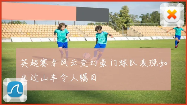 英超赛季风云变幻豪门球队表现如坐过山车令人瞩目