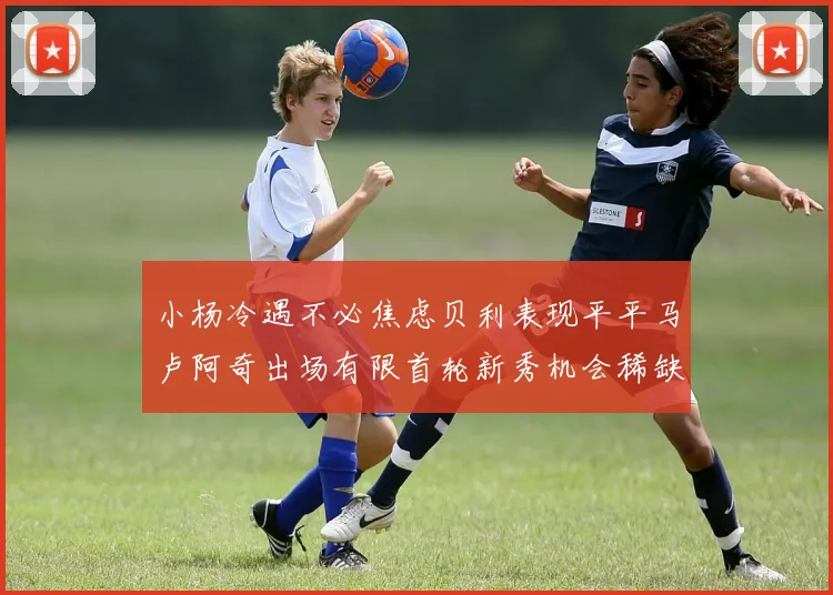 小杨冷遇不必焦虑贝利表现平平马卢阿奇出场有限首轮新秀机会稀缺