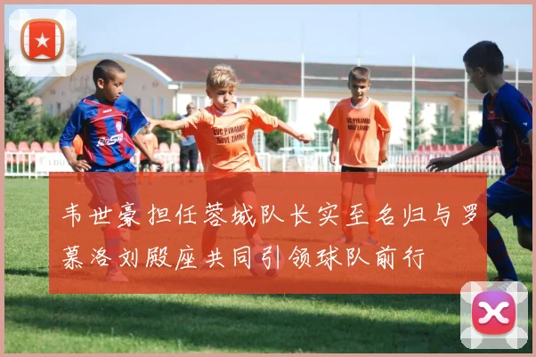 韦世豪担任蓉城队长实至名归与罗慕洛刘殿座共同引领球队前行