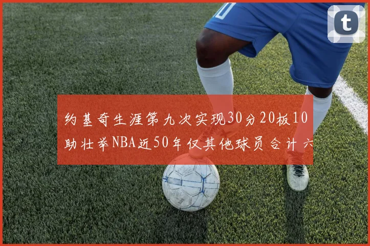 约基奇生涯第九次实现30分20板10助壮举NBA近50年仅其他球员合计六次