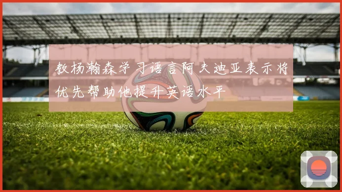 教杨瀚森学习语言阿夫迪亚表示将优先帮助他提升英语水平