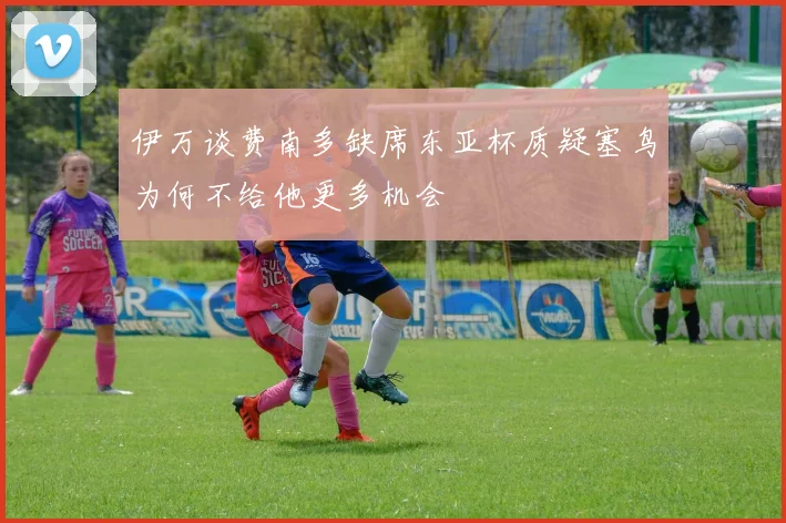 伊万谈费南多缺席东亚杯质疑塞鸟为何不给他更多机会