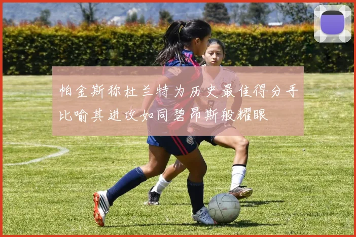 帕金斯称杜兰特为历史最佳得分手比喻其进攻如同碧昂斯般耀眼