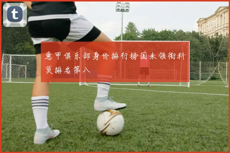 意甲俱乐部身价排行榜国米领衔科莫排名第八
