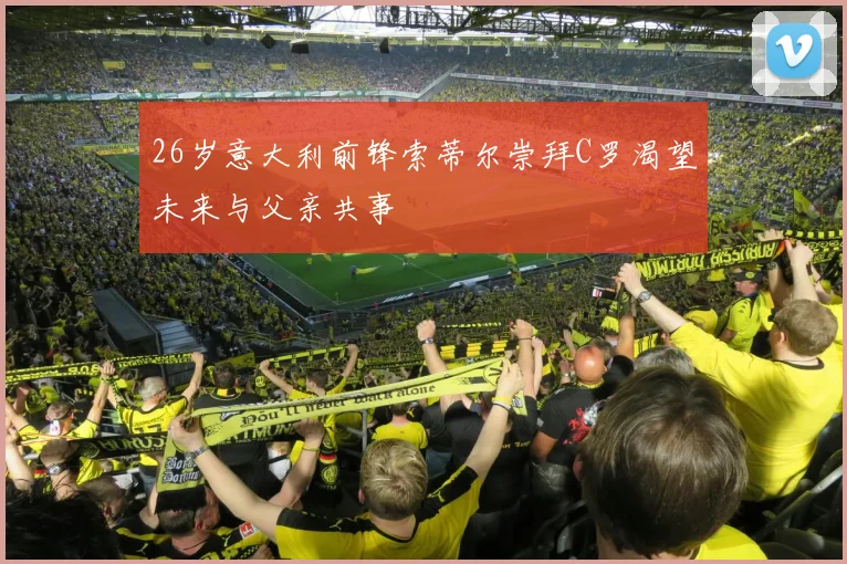 26岁意大利前锋索蒂尔崇拜C罗渴望未来与父亲共事
