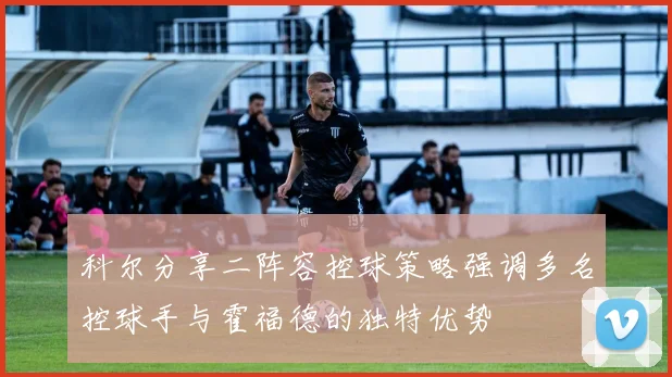 科尔分享二阵容控球策略强调多名控球手与霍福德的独特优势