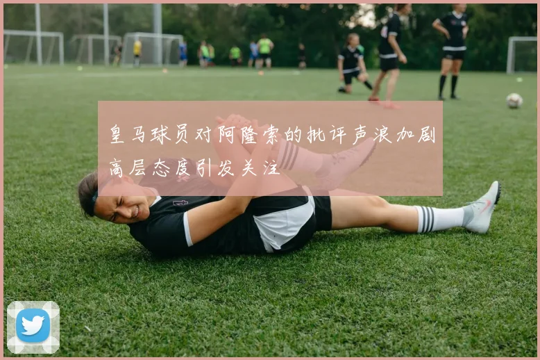 皇马球员对阿隆索的批评声浪加剧高层态度引发关注