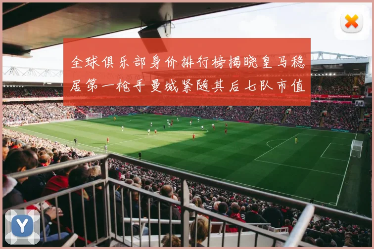 全球俱乐部身价排行榜揭晓皇马稳居第一枪手曼城紧随其后七队市值超十亿
