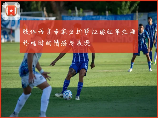 肢体语言专家分析萨拉赫红军生涯终结时的情感与表现