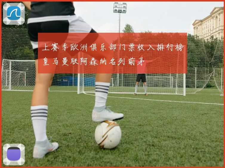 上赛季欧洲俱乐部门票收入排行榜皇马曼联阿森纳名列前茅