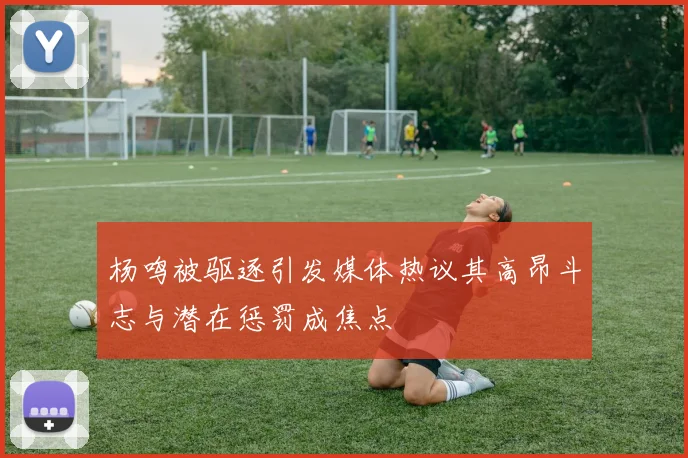 杨鸣被驱逐引发媒体热议其高昂斗志与潜在惩罚成焦点