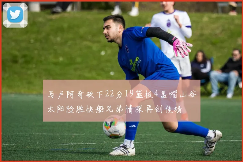 马卢阿奇砍下22分19篮板4盖帽山谷太阳险胜快船兄弟情深再创佳绩