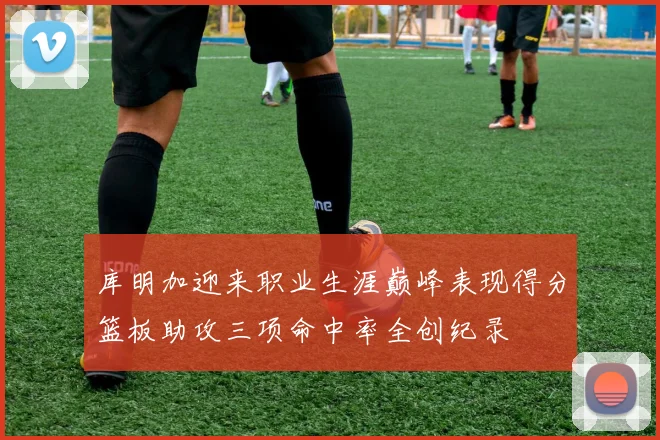 库明加迎来职业生涯巅峰表现得分篮板助攻三项命中率全创纪录