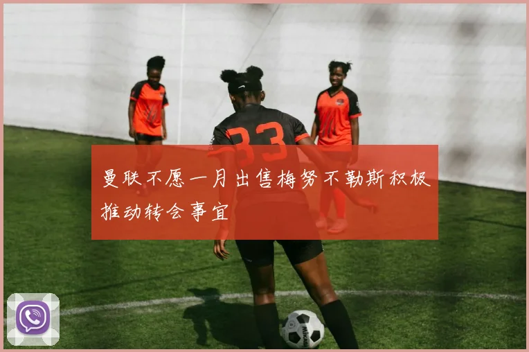 曼联不愿一月出售梅努不勒斯积极推动转会事宜