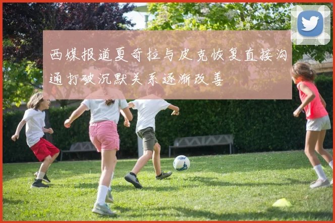 西媒报道夏奇拉与皮克恢复直接沟通打破沉默关系逐渐改善
