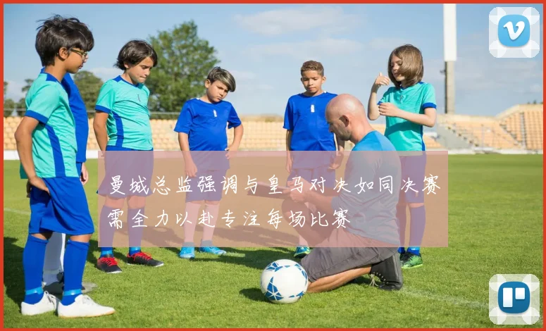曼城总监强调与皇马对决如同决赛需全力以赴专注每场比赛
