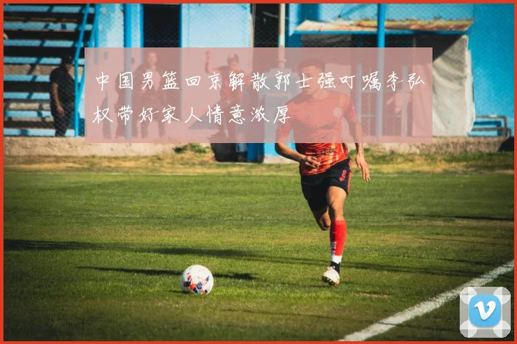 中国男篮回京解散郭士强叮嘱李弘权带好家人情意浓厚