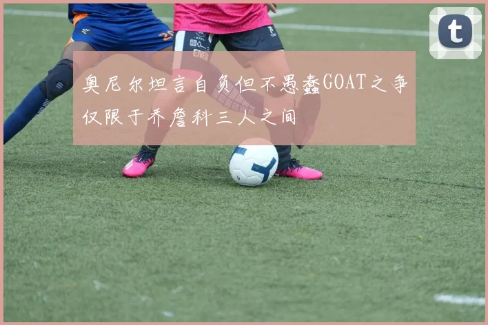 奥尼尔坦言自负但不愚蠢GOAT之争仅限于乔詹科三人之间