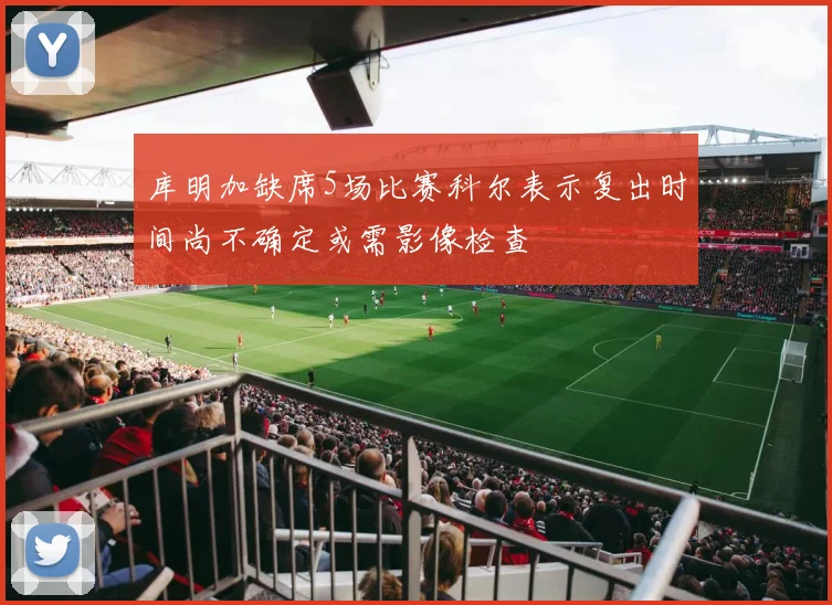 库明加缺席5场比赛科尔表示复出时间尚不确定或需影像检查
