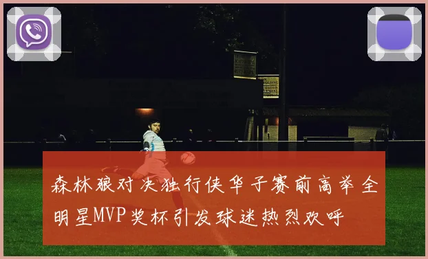森林狼对决独行侠华子赛前高举全明星MVP奖杯引发球迷热烈欢呼