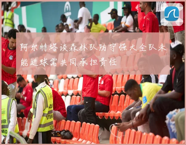 阿尔特塔谈森林队防守强大全队未能进球需共同承担责任