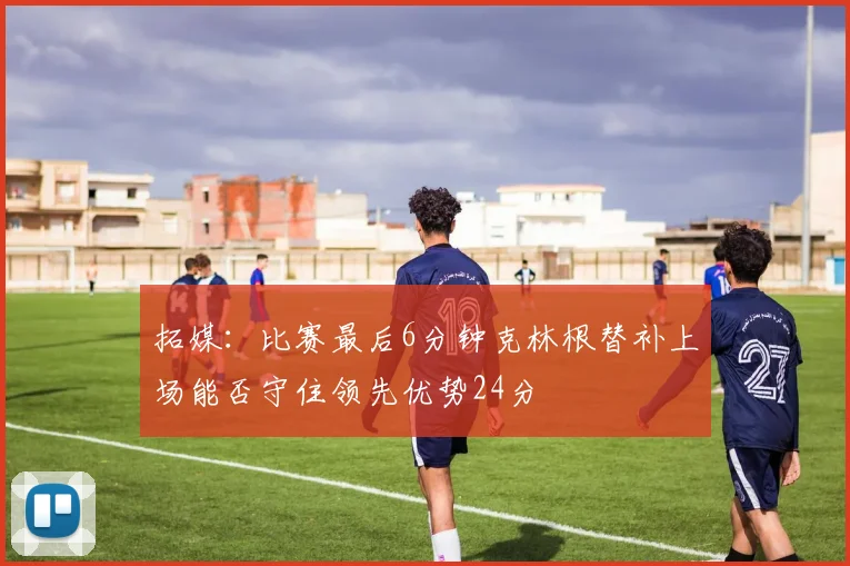 拓媒：比赛最后6分钟克林根替补上场能否守住领先优势24分