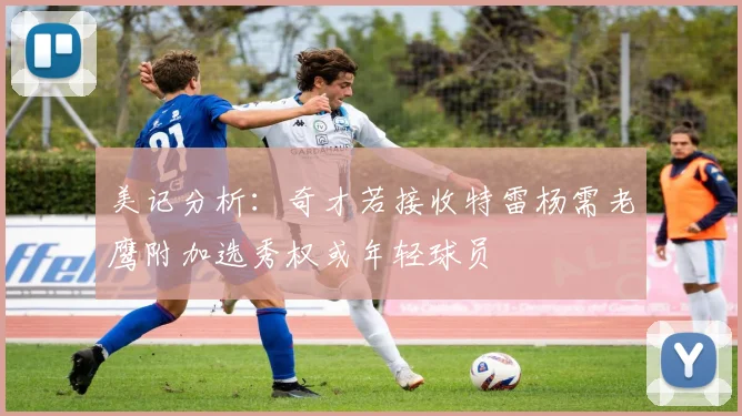 美记分析：奇才若接收特雷杨需老鹰附加选秀权或年轻球员