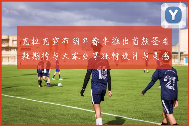 克拉克宣布明年春季推出首款签名鞋期待与大家分享独特设计与灵感