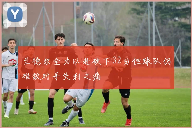 兰德尔全力以赴砍下32分但球队仍难敌对手失利之痛