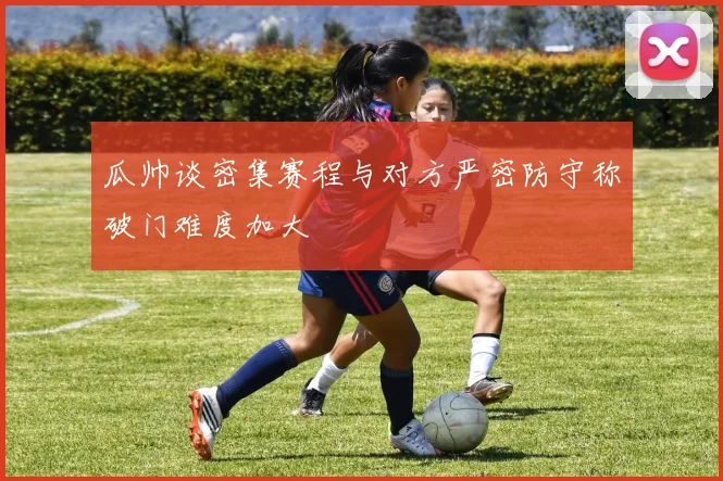 瓜帅谈密集赛程与对方严密防守称破门难度加大