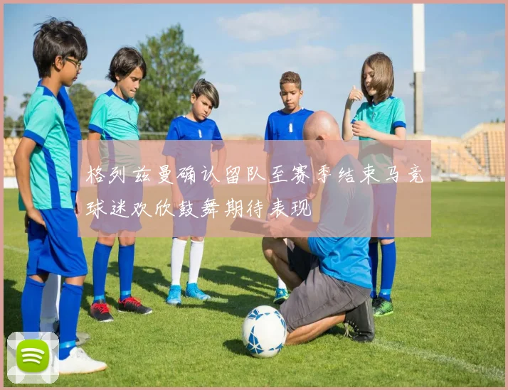 格列兹曼确认留队至赛季结束马竞球迷欢欣鼓舞期待表现