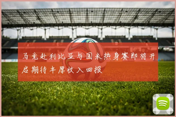 马竞赴利比亚与国米热身赛即将开启期待丰厚收入回报